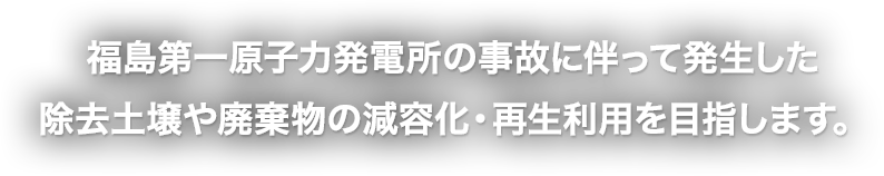 福島第一原子力発電所の事故に伴って発生した 除去土壌や廃棄物の減容化・再生利用を目指します。